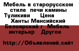 Мебель в старорусском стиле, печи камины Туликиви.  › Цена ­ 1 000 - Ханты-Мансийский, Белоярский г. Мебель, интерьер » Другое   